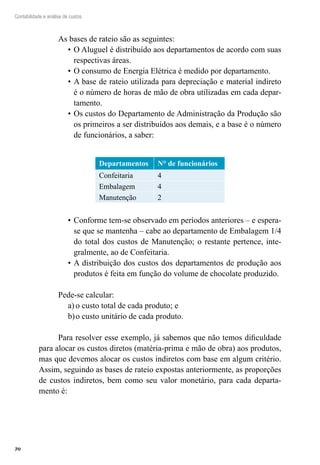 70
Contabilidade e análise de custos
As bases de rateio são as seguintes:
O Aluguel é distribuído aos departamentos de acordo com suas•	
respectivas áreas.
O consumo de Energia Elétrica é medido por departamento.•	
A base de rateio utilizada para depreciação e material indireto•	
é o número de horas de mão de obra utilizadas em cada depar-
tamento.
Os custos do Departamento de Administração da Produção são•	
os primeiros a ser distribuídos aos demais, e a base é o número
de funcionários, a saber:
Departamentos N° de funcionários
Confeitaria 4
Embalagem 4
Manutenção 2
Conforme tem-se observado em períodos anteriores – e espera-•	
se que se mantenha – cabe ao departamento de Embalagem 1/4
do total dos custos de Manutenção; o restante pertence, inte-
gralmente, ao de Confeitaria.
A distribuição dos custos dos departamentos de produção aos•	
produtos é feita em função do volume de chocolate produzido.
Pede-se calcular:
o custo total de cada produto; ea)	
o custo unitário de cada produto.b)	
Para resolver esse exemplo, já sabemos que não temos dificuldade
para alocar os custos diretos (matéria-prima e mão de obra) aos produtos,
mas que devemos alocar os custos indiretos com base em algum critério.
Assim, seguindo as bases de rateio expostas anteriormente, as proporções
de custos indiretos, bem como seu valor monetário, para cada departa-
mento é:
 