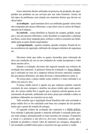 75
EAD-10-CC3.1
Custeio por absorção com departamentalização e o cuidado com os custos indiretos de fabricação – Unidade 4
Esses materiais diretos utilizados no processo de produção são apro-
priados aos produtos ou aos serviços por seu valor histórico. Assim, há
três tipos de problemas com relação aos materiais diretos que devem ser
observados:
a) avaliação – qual montante deve ser atribuído quando vários lotes
são comprados por preços diferentes, o que fazer com os custos do Depar-
tamento de Compras;
b) controle – como distribuir as funções de compra, pedido, recep-
ção e uso por pessoas diferentes, como desenhar as requisições e planejar
seu fluxo, como fazer inspeção para verificar o efetivo consumo nas finali-
dades para as quais foram requisitados;
c) programação – quanto comprar, quando comprar, fixação de lo-
tes econômicos de aquisição, definição de estoques mínimos de segurança
etc.
Devemos notar que todos os gastos incorridos para colocação do
ativo em condições de uso ou em condições de venda incorporam o valor
desse mesmo ativo.
Quanto à avaliação, devemos dar especial atenção aos critérios de
avaliação dos materiais. A primeira forma de avaliação é o Preço Médio,
que é utilizado no caso de a empresa utilizar diversos materiais compra-
dos por preços diferentes, em datas diversas e intercambiáveis entre si.
No nosso país, o preço médio como critério é o mais utilizado e se
difere em móvel e fixo.
O preço médio móvel é aquele em que empresa mantém controle
constante de seus estoques e atualiza seu preço médio após cada aquisi-
ção. Já o preço médio fixo é aquele que a empresa calcula apenas no en-
cerramento do período, atribuindo um único preço por unidade a todos os
produtos elaborados no exercício ou no mês.
Vale ressaltar que a legislação fiscal brasileira não está aceitando o
preço médio fixo se for calculado com base nas compras de um período
maior que o prazo de rotação do estoque.
O segundo critério de avaliação dos materiais é o PEPS (FIFO).
Esse método é aplicado quando o material utilizado é custeado pelos pre-
ços mais antigos, permanecendo os mais recentes em estoque. O primeiro
a entrar é o primeiro a sair (first-in, first-out). Estaremos, assim, apro-
priando ao produto o menor valor do material aos estoques, chegando a
um resultado contábil maior para o exercício em que ocorrer a venda.
 