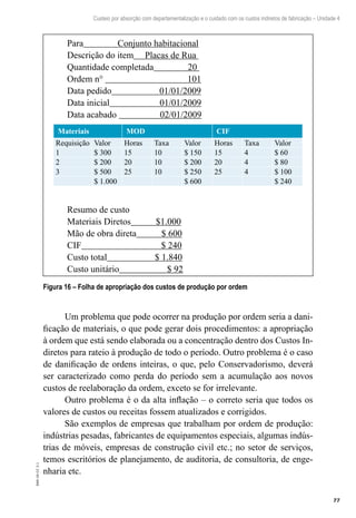 77
EAD-10-CC3.1
Custeio por absorção com departamentalização e o cuidado com os custos indiretos de fabricação – Unidade 4
Para Conjunto habitacional
Descrição do item Placas de Rua
Quantidade completada 20
Ordem n° 101
Data pedido 01/01/2009
Data inicial 01/01/2009
Data acabado 02/01/2009
Materiais MOD CIF
Requisição Valor Horas Taxa Valor Horas Taxa Valor
1 $ 300 15 10 $ 150 15 4 $ 60
2 $ 200 20 10 $ 200 20 4 $ 80
3 $ 500 25 10 $ 250 25 4 $ 100
$ 1.000 $ 600 $ 240
Resumo de custo
Materiais Diretos $1.000
Mão de obra direta $ 600
CIF $ 240
Custo total $ 1.840
Custo unitário $ 92
Figura 16 – Folha de apropriação dos custos de produção por ordem
Um problema que pode ocorrer na produção por ordem seria a dani-
ficação de materiais, o que pode gerar dois procedimentos: a apropriação
à ordem que está sendo elaborada ou a concentração dentro dos Custos In-
diretos para rateio à produção de todo o período. Outro problema é o caso
de danificação de ordens inteiras, o que, pelo Conservadorismo, deverá
ser caracterizado como perda do período sem a acumulação aos novos
custos de reelaboração da ordem, exceto se for irrelevante.
Outro problema é o da alta inflação – o correto seria que todos os
valores de custos ou receitas fossem atualizados e corrigidos.
São exemplos de empresas que trabalham por ordem de produção:
indústrias pesadas, fabricantes de equipamentos especiais, algumas indús-
trias de móveis, empresas de construção civil etc.; no setor de serviços,
temos escritórios de planejamento, de auditoria, de consultoria, de enge-
nharia etc.
 