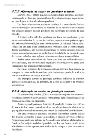78
Contabilidade e análise de custos
Apuração de custos em produção contínua4.5.3 
Martins (2003) afirma que, no caso da produção contínua, a contabi-
lização pode ser feita por produto (linha de produção) ou por departamen-
to, para depois ser transferida aos produtos.
Um fator relevante na produção contínua é o conceito de Equiva-
lente de Produção, que consiste na maneira de se calcular o custo médio
por unidade quando existem produtos em elaboração nos finais de cada
período.
A tentativa dos cálculos unitários nas fases intermediárias, geral-
mente nas indústrias de produção contínua, representa um problema pela
não existência de condições para se conhecerem os volumes físicos trans-
feridos de um para outro departamento. Portanto, sem o conhecimento
dessas quantidades, não é possível identificar os custos unitários. Estes só
podem ser conhecidos com as medições no fim da linha de produção, sen-
do comum trabalhar com valores estimados nas fases intermediárias.
Assim, essas estimativas são feitas com base em médias de exercí-
cios anteriores, em cálculos pela engenharia de produção ou então com
fundamento nas análises de laboratórios.
Devem as empresas de produção contínua obter um bom sistema de
pesagem ou outra medição nas fases principais da sua produção se deseja-
rem ter um sistema de custos adequado.
São exemplos comuns da produção contínua: indústrias de cimento,
química e petroquímica, de petróleo, de álcool, de açúcar e de produtos
alimentícios
Apuração de custos em produção conjunta4.5.4 
De acordo com Martins (2003), a produção conjunta tem como ca-
racterística ímpar o Custo Conjunto, representado pela soma dos gastos de
produção incorridos na produção.
Assim, o grande problema desse tipo de produção consiste nos critérios
de alocação dos custos, podendo-se dizer que são muito mais arbitrários do
que aqueles vistos até o momento, em termos de rateios de Custos Indiretos.
Em uma produção conjunta, devemos determinar quanto alocar
dos Custos Conjuntos a cada Co-produto, e existem diversos critérios:
Proporcionalidade aos Valores de Mercado, aos Volumes elaborados, às
Ponderações subjetivas dadas, Igualdade nos Lucros Brutos, sendo todos
arbitrários e válidos apenas para avaliação de estoque e para raras outras
finalidades.
 
