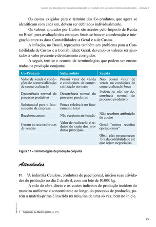 79
EAD-10-CC3.1
Custeio por absorção com departamentalização e o cuidado com os custos indiretos de fabricação – Unidade 4
Os custos exigidos para o término dos Co-produtos, que agora se
identificam com cada um, devem ser debitados individualmente.
Os valores apurados por Custos são aceitos pelo Imposto de Renda
no Brasil para avaliação dos estoques finais se houver coordenação e inte-
gração entre as duas Contabilidades: a Geral e a de Custos.
A inflação, no Brasil, representa também um problema para a Con-
tabilidade de Custos e a Contabilidade Geral, devendo os valores ser ajus-
tados a valor presente e devidamente corrigidos.
A seguir, tem-se o resumo de terminologias que podem ser encon-
tradas na produção conjunta:
Co-Produto Subproduto Sucata
Valor de venda e condi-
ções de comercialização
de comercialização
Possui valor de venda
e condiçõees de comer-
cialização normais
Não possui valor de
venda ou condições de
comercialização boas
Decorrência normal do
processo produtivo
Decorrência normal do
processo produtivo
Podem ou não ser de-
corrência normal do
processo produtivo
Substancial para o fatu-
ramento da empresa
Pouca releância no fatu-
ramento total
Recebem custos Não recebem atribuição
Não recebem atribuição
de custos
Geram as receitas brutas
de vendas
Valor de realização é re-
dutor do custo dos pro-
dutos principais.
Geral “outras receitas
operacionais”
Obs.: elas permanecem
fora da contabilidade até
que sejam negociadas
Figura 17 – Terminologias da produção conjunta
Atividades
101.	 A indústria Celuloss, produtora de papel jornal, iniciou suas ativida-
des de produção no dia 2 de abril, com um lote de 10.000 kg.
A mão de obra direta e os custos indiretos de produção incidem de
maneira uniforme e concomitante ao longo do processo de produção, po-
rém a matéria-prima é inserida na máquina de uma só vez, bem no início.
1	 Adaptado de Martins (2003, p. 77).
 