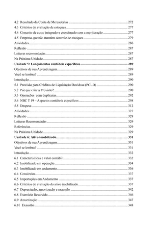4.2  Resultado da Conta de Mercadorias....................................................................... 272
4.3  Critérios de avaliação de estoques.......................................................................... 277
4.4  Conceito de custo integrado e coordenado com a escrituração.............................. 277
4.5  Empresa que não mantém controle de estoques..................................................... 279
Atividades...................................................................................................................... 286
Reflexão......................................................................................................................... 287
Leituras recomendadas................................................................................................... 287
Na Próxima Unidade...................................................................................................... 287
Unidade 5: Lançamentos contábeis específicos......................................................... 289
Objetivos de sua Aprendizagem..................................................................................... 289
Você se lembra?............................................................................................................. 289
Introdução...................................................................................................................... 290
5.1  Provisão para Créditos de Liquidação Duvidosa (PCLD)...................................... 290
5.2  Por que criar a Provisão?........................................................................................ 290
5.3  Operações com duplicatas...................................................................................... 292
5.4  NBC T 19 – Aspectos contábeis específicos........................................................... 298
5.5  Despesa................................................................................................................... 312
Atividades...................................................................................................................... 327
Reflexão......................................................................................................................... 328
Leituras Recomendadas................................................................................................. 329
Referências..................................................................................................................... 329
Na Próxima Unidade...................................................................................................... 329
Unidade 6: Ativo imobilizado...................................................................................... 331
Objetivos de sua Aprendizagem..................................................................................... 331
Você se lembra?............................................................................................................. 331
Introdução...................................................................................................................... 332
6.1  Caracterísiticas e valor contábil.............................................................................. 332
6.2  Imobilizado em operação........................................................................................ 334
6.3  Imobilizado em andamento..................................................................................... 336
6.4  Consórcios.............................................................................................................. 337
6.5  Importações em Andamento................................................................................... 337
6.6  Critérios de avaliação do ativo imobilizado............................................................ 337
6.7  Depreciação, amortização e exaustão..................................................................... 342
6.8  Exercício Resolvido................................................................................................ 346
6.9  Amortização............................................................................................................ 347
6.10  Exaustão................................................................................................................ 348
 