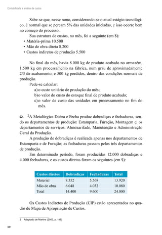 80
Contabilidade e análise de custos
Sabe-se que, nesse ramo, considerando-se o atual estágio tecnológi-
co, é normal que se percam 5% das unidades iniciadas, e isso ocorre bem
no começo do processo.
Sua estrutura de custos, no mês, foi a seguinte (em $):
Matéria-prima 10.500•	
Mão de obra direta 8.200•	
Custos indiretos de produção 5.500•	
No final do mês, havia 8.000 kg de produto acabado no armazém,
1.500 kg em processamento na fábrica, num grau de aproximadamente
2/3 de acabamento, e 500 kg perdidos, dentro das condições normais de
produção.
Pede-se calcular:
o custo unitário de produção do mês;a)	
o valor do custo do estoque final de produto acabado;b)	
o valor de custo das unidades em processamento no fim doc)	
mês.
202.	 A Metalúrgica Dobra e Fecha produz dobradiças e fechaduras, sen-
do os departamentos de produção: Estamparia, Furação, Montagem e; os
departamentos de serviços: Almoxarifado, Manutenção e Administração
Geral da Produção.
A produção de dobradiças é realizada apenas nos departamentos de
Estamparia e de Furação; as fechaduras passam pelos três departamentos
de produção.
Em determinado período, foram produzidas 12.000 dobradiças e
4.000 fechaduras, e os custos diretos foram os seguintes (em $):
Custos diretos Dobradiças Fechaduras Total
Material 8.352 5.568 13.920
Mão de obra 6.048 4.032 10.080
Total 14.400 9.600 24.000
Os Custos Indiretos de Produção (CIP) estão apresentados no qua-
dro de Mapa de Apropriação de Custos.
2	 Adaptado de Martins (2003, p. 186)
 