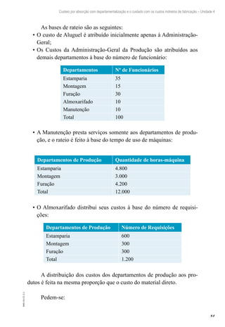 81
EAD-10-CC3.1
Custeio por absorção com departamentalização e o cuidado com os custos indiretos de fabricação – Unidade 4
As bases de rateio são as seguintes:
O custo de Aluguel é atribuído inicialmente apenas à Administração-•	
Geral;
Os Custos da Administração-Geral da Produção são atribuídos aos•	
demais departamentos à base do número de funcionário:
Departamentos Nº de Funcionários
Estamparia 35
Montagem 15
Furação 30
Almoxarifado 10
Manutenção 10
Total 100
A Manutenção presta serviços somente aos departamentos de produ-•	
ção, e o rateio é feito à base do tempo de uso de máquinas:
Departamentos de Produção Quantidade de horas-máquina
Estamparia 4.800
Montagem 3.000
Furação 4.200
Total 12.000
O Almoxarifado distribui seus custos à base do número de requisi-•	
ções:
Departamentos de Produção Número de Requisições
Estamparia 600
Montagem 300
Furação 300
Total 1.200
A distribuição dos custos dos departamentos de produção aos pro-
dutos é feita na mesma proporção que o custo do material direto.
Pedem-se:
 