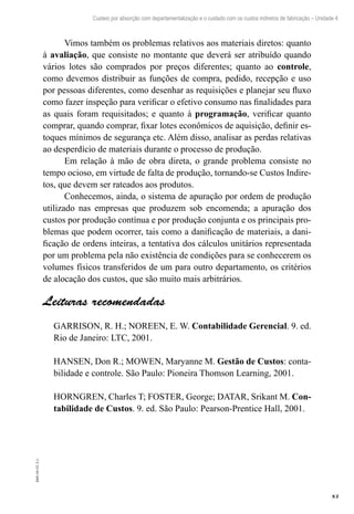 83
EAD-10-CC3.1
Custeio por absorção com departamentalização e o cuidado com os custos indiretos de fabricação – Unidade 4
Vimos também os problemas relativos aos materiais diretos: quanto
à avaliação, que consiste no montante que deverá ser atribuído quando
vários lotes são comprados por preços diferentes; quanto ao controle,
como devemos distribuir as funções de compra, pedido, recepção e uso
por pessoas diferentes, como desenhar as requisições e planejar seu fluxo
como fazer inspeção para verificar o efetivo consumo nas finalidades para
as quais foram requisitados; e quanto à programação, verificar quanto
comprar, quando comprar, fixar lotes econômicos de aquisição, definir es-
toques mínimos de segurança etc. Além disso, analisar as perdas relativas
ao desperdício de materiais durante o processo de produção.
Em relação à mão de obra direta, o grande problema consiste no
tempo ocioso, em virtude de falta de produção, tornando-se Custos Indire-
tos, que devem ser rateados aos produtos.
Conhecemos, ainda, o sistema de apuração por ordem de produção
utilizado nas empresas que produzem sob encomenda; a apuração dos
custos por produção contínua e por produção conjunta e os principais pro-
blemas que podem ocorrer, tais como a danificação de materiais, a dani-
ficação de ordens inteiras, a tentativa dos cálculos unitários representada
por um problema pela não existência de condições para se conhecerem os
volumes físicos transferidos de um para outro departamento, os critérios
de alocação dos custos, que são muito mais arbitrários.
Leituras recomendadas
GARRISON, R. H.; NOREEN, E. W. Contabilidade Gerencial. 9. ed.
Rio de Janeiro: LTC, 2001.
HANSEN, Don R.; MOWEN, Maryanne M. Gestão de Custos: conta-
bilidade e controle. São Paulo: Pioneira Thomson Learning, 2001.
HORNGREN, Charles T; FOSTER, George; DATAR, Srikant M. Con-
tabilidade de Custos. 9. ed. São Paulo: Pearson-Prentice Hall, 2001.
 