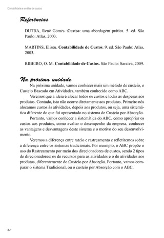 84
Contabilidade e análise de custos
Referências
DUTRA, René Gomes. Custos: uma abordagem prática. 5. ed. São
Paulo: Atlas, 2003.
MARTINS, Eliseu. Contabilidade de Custos. 9. ed. São Paulo: Atlas,
2003.
RIBEIRO, O. M. Contabilidade de Custos. São Paulo: Saraiva, 2009.
Na próxima unidade
Na próxima unidade, vamos conhecer mais um método de custeio, o
Custeio Baseado em Atividades, também conhecido como ABC.
Veremos que a ideia é alocar todos os custos e todas as despesas aos
produtos. Contudo, isto não ocorre diretamente aos produtos. Primeiro nós
alocamos custos às atividades, depois aos produtos, ou seja, uma sistemá-
tica diferente do que foi apresentado no sistema de Custeio por Absorção.
Portanto, vamos conhecer a sistemática do ABC, como apropriar os
custos aos produtos, como avaliar o desempenho da empresa, conhecer
as vantagens e desvantagens deste sistema e o motivo do seu desenvolvi-
mento.
Veremos a diferença entre rateio e rastreamento e refletiremos sobre
a diferença entre os sistemas tradicionais. Por exemplo, o ABC propõe o
uso do Rastreamento por meio dos direcionadores de custos, sendo 2 tipos
de direcionadores: os de recursos para as atividades e o de atividades aos
produtos, diferentemente do Custeio por Absorção. Portanto, vamos com-
parar o sistema Tradicional, ou o custeio por Absorção com o ABC.
 
