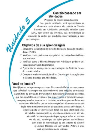 Unidade5
Custeio baseado em
atividades
Processo de ensino-aprendizagem
Na quarta unidade, será apresentado ao
aluno um novo sistema de custeio, o Custeio
Baseado em Atividades, conhecido também como
ABC, bem como seu objetivo, sua metodologia de
alocação de custos aos produtos, suas vantagens e suas
desvantagens.
Objetivos de sua aprendizagem
Entender a sistemática do método de custeio baseado em ativi-1.	
dades (ABC).
Verificar como podem ser apropriados os custos das atividades2.	
aos produtos.
Verificar como o Sistema Baseado em Atividades pode ser uti-3.	
lizado para avaliar desempenho.
Apresentar as vantagens e as desvantagens do Sistema Basea-4.	
do em Atividades.
Comparar o sistema tradicional ou Custeio por Absorção com5.	
o Sistema Baseado em Atividades.
Você se lembra?
Você já parou para pensar que existem diversas atividades na empresa em
que trabalha? Há sempre um funcionário ou uma máquina executando
algum tipo de atividade. Por exemplo: funcionário que paga as contas,
que faz os relatórios gerenciais, que supervisiona a produção; máqui-
nas programadas para cortar o produto, para furar, para embalar, en-
tre outros. Você sabia que as empresas podem adotar uma metodo-
logia para mensurar os custos de cada uma dessas atividades? A
empresa pode ter interesse em fazer isso para identificar se as
atividades custam muito ou se estão na média, se as ativida-
des estão sendo responsáveis por agregar valor ao produto
ou não etc., sendo que tais ações podem ser realizadas
com ajuda da metodologia de um sistema de custeio:
o Custeio Baseado em Atividades (ABC), o qual
será apresentado nesta unidade.
 
