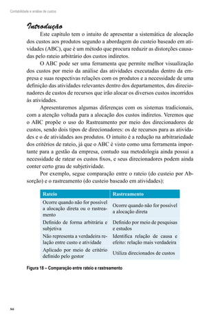 86
Contabilidade e análise de custos
Introdução
Este capítulo tem o intuito de apresentar a sistemática de alocação
dos custos aos produtos segundo a abordagem do custeio baseado em ati-
vidades (ABC), que é um método que procura reduzir as distorções causa-
das pelo rateio arbitrário dos custos indiretos.
O ABC pode ser uma ferramenta que permite melhor visualização
dos custos por meio da análise das atividades executadas dentro da em-
presa e suas respectivas relações com os produtos e a necessidade de uma
definição das atividades relevantes dentro dos departamentos, dos direcio-
nadores de custos de recursos que irão alocar os diversos custos incorridos
às atividades.
Apresentaremos algumas diferenças com os sistemas tradicionais,
com a atenção voltada para a alocação dos custos indiretos. Veremos que
o ABC propõe o uso do Rastreamento por meio dos direcionadores de
custos, sendo dois tipos de direcionadores: os de recursos para as ativida-
des e o de atividades aos produtos. O intuito é a redução na arbitrariedade
dos critérios de rateio, já que o ABC é visto como uma ferramenta impor-
tante para a gestão da empresa, contudo sua metodologia ainda possui a
necessidade de ratear os custos fixos, e seus direcionadores podem ainda
conter certo grau de subjetividade.
Por exemplo, segue comparação entre o rateio (do custeio por Ab-
sorção) e o rastreamento (do custeio baseado em atividades):
Rateio Rastreamento
Ocorre quando não for possível
a alocação direta ou o rastrea-
mento
Ocorre quando não for possível
a alocação direta
Definido de forma arbitrária e
subjetiva
Definido por meio de pesquisas
e estudos
Não representa a verdadeira re-
lação entre custo e atividade
Identifica relação de causa e
efeito: relação mais verdadeira
Aplicado por meio de critério
definido pelo gestor
Utiliza direcionados de custos
Figura 18 – Comparação entre rateio e rastreamento
 