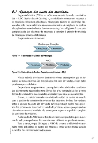 87
EAD-10-CC3.1
Custeio baseado em atividades – Unidade 5
Apuração dos custos das atividades5.1 
Segundo Martins (2003), no método de custeio baseado em ativida-
des – ABC (Activy-Based Costing) –, as atividades consomem recursos e
os produtos consomem atividades, procurando reduzir as distorções pro-
vocadas pelo rateio arbitrário dos custos indiretos. A exigência de melhor
alocação dos custos indiretos deve-se ao avanço tecnológico e à crescente
complexidade dos sistemas de produção e também à grande diversidade
de produtos e modelos fabricados.
Esquematicamente tem-se:
Recursos Produtos
Custeio por Absorção:
Figura 19 – Sistemática do Custeio por Absorção
Recursos Atividades
ABC:
Produtos
Figura 20 – Sistemática do Custeio Baseado em Atividades – ABC
Nesse método de custeio, assume-se como pressuposto que os re-
cursos de uma empresa são consumidos por suas atividades, e não pelos
produtos que ela fabrica.
Os produtos surgem como consequência das atividades considera-
das estritamente necessárias para fabricá-los e/ou comercializá-los e como
forma de se atender a necessidades, expectativas e anseios dos clientes.
Assim, o custeio baseado em atividade atribui os custos de acordo
com o padrão de consumo de recursos dos produtos. Se isso for verdade,
então o custeio baseado em atividade deverá produzir custos mais preci-
sos dos produtos se houver diversidade do produto, apenas porque os dire-
cionadores em nível unitário não conseguem capturar o padrão completo
de consumo de produtos.
A utilidade do ABC não se limita ao custeio de produtos, pois é, aci-
ma de tudo, uma poderosa ferramenta a ser utilizada na gestão de custos.
Para o autor, o que distingue o ABC do sistema tradicional é a ma-
neira como ele atribui os custos aos produtos, tendo como grande desafio
a escolha dos direcionadores de custos.
 
