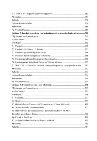 6.11  NBC T 19 – Aspectos contábeis específicos...............................................................353
Atividades............................................................................................................................357
Reflexão...............................................................................................................................358
Leituras Recomendadas.......................................................................................................359
Referências...........................................................................................................................359
Na Próxima Unidade............................................................................................................359
Unidade 7: Provisões, passivos, contingências passivas e contingências ativas............361
Objetivos de sua Aprendizagem...........................................................................................361
Você se lembra?...................................................................................................................361
Introdução ...........................................................................................................................362
7.1  Provisões.......................................................................................................................365
7.2  Provisões de Férias e 13º Salário..................................................................................365
7.3  Provisões para Contingências Fiscais...........................................................................366
7.4  Provisões Para Contingências Trabalhistas...................................................................366
7.5  Provisão para Perdas Prováveis em Investimentos.......................................................366
7.6  Provisão para a Redução de Ativos ao Valor de Mercado............................................367
7.7  NBC T 19.7 – Provisões, Passivos, Contigências passivas e contigências ativas........367
Atividades............................................................................................................................392
Reflexão...............................................................................................................................393
Leituras Recomendadas.......................................................................................................394
Referências...........................................................................................................................394
Na Próxima Unidade............................................................................................................394
Unidade 8: Demonstração do valor adicionado...............................................................395
Objetivos de sua Aprendizagem...........................................................................................395
Você se lembra?...................................................................................................................395
Introdução............................................................................................................................396
8.1  Conceito........................................................................................................................397
8.2  Objetivo.........................................................................................................................399
8.3  Outras informações acerca da Demonstração do Valor Adicionado.............................400
8.4  Norma brasileira de contabilidade................................................................................402
8.5  Demonstração do valor adicionado dos exercícios findos em 31 de
dezembro, em milhares de reais...........................................................................................406
8.6  Exercício Resolvido......................................................................................................408
8.7  Artigo sobre Distribuição de Riqueza no Brasil ..........................................................411
Atividades............................................................................................................................413
Reflexão...............................................................................................................................414
 