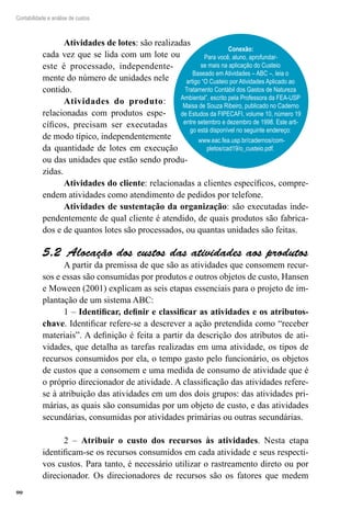 90
Contabilidade e análise de custos
Atividades de lotes: são realizadas
cada vez que se lida com um lote ou
este é processado, independente-
mente do número de unidades nele
contido.
Atividades do produto:
relacionadas com produtos espe-
cíficos, precisam ser executadas
de modo típico, independentemente
da quantidade de lotes em execução
ou das unidades que estão sendo produ-
zidas.
Atividades do cliente: relacionadas a clientes específicos, compre-
endem atividades como atendimento de pedidos por telefone.
Atividades de sustentação da organização: são executadas inde-
pendentemente de qual cliente é atendido, de quais produtos são fabrica-
dos e de quantos lotes são processados, ou quantas unidades são feitas.
Alocação dos custos das atividades aos produtos5.2 
A partir da premissa de que são as atividades que consomem recur-
sos e essas são consumidas por produtos e outros objetos de custo, Hansen
e Moween (2001) explicam as seis etapas essenciais para o projeto de im-
plantação de um sistema ABC:
1 – Identificar, definir e classificar as atividades e os atributos-
chave. Identificar refere-se a descrever a ação pretendida como “receber
materiais”. A definição é feita a partir da descrição dos atributos de ati-
vidades, que detalha as tarefas realizadas em uma atividade, os tipos de
recursos consumidos por ela, o tempo gasto pelo funcionário, os objetos
de custos que a consomem e uma medida de consumo de atividade que é
o próprio direcionador de atividade. A classificação das atividades refere-
se à atribuição das atividades em um dos dois grupos: das atividades pri-
márias, as quais são consumidas por um objeto de custo, e das atividades
secundárias, consumidas por atividades primárias ou outras secundárias.
2 – Atribuir o custo dos recursos às atividades. Nesta etapa
identificam-se os recursos consumidos em cada atividade e seus respecti-
vos custos. Para tanto, é necessário utilizar o rastreamento direto ou por
direcionador. Os direcionadores de recursos são os fatores que medem
Conexão:
Para você, aluno, aprofundar-
se mais na aplicação do Custeio
Baseado em Atividades – ABC –, leia o
artigo “O Custeio por Atividades Aplicado ao
Tratamento Contábil dos Gastos de Natureza
Ambiental”, escrito pela Professora da FEA-USP
Maisa de Souza Ribeiro, publicado no Caderno
de Estudos da FIPECAFI, volume 10, número 19
entre setembro e dezembro de 1998. Este arti-
go está disponível no seguinte endereço:
www.eac.fea.usp.br/cadernos/com-
pletos/cad19/o_custeio.pdf.
 