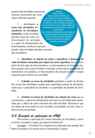 91
EAD-10-CC3.1
Custeio baseado em atividades – Unidade 5
Segundo
Ribeiro (2009), é
sempre importante lembrar que,
em qualquer um dos dois estágios de
atribuição de custos, havendo a possibilidade
de identificar o custo em relação à atividade ou
ao produto de forma clara e objetiva, esta deverá
prevalecer sobre o rastreamento e o rateio dos
custos indiretos.
Dica: Na fase do rastreamento, as entrevistas com
o pessoal que executa as atividades podem
ser um caminho de fornecer parâmetro
ideal para a alocação dos custos às
atividades e aos produtos.
quanto cada atividade consome de
recursos, permitindo que esses
sejam atribuídos àquelas.
3 – A t r i b u i r o
custo das atividades se-
cundárias às atividades
primárias. Cada atividade
primária funciona como um
direcionador de atividade,
e, a partir da determinação dos
direcionadores, verifica-se que pro-
porção cada atividade primária consome
das secundárias.
4 – Identificar os objetos de custo e especificar a demanda de
cada atividade consumida por objeto de custo específico. Isso é feito a
partir de dois tipos de direcionadores: os direcionadores de transação me-
dem quantas vezes uma atividade é realizada, assim como a quantidade de
tratamentos e de pedidos; os direcionadores de duração medem o tempo
requerido para realizar uma atividade.
5 – Calcular as taxas de atividades primárias a partir da divisão
dos custos das atividades orçadas pela capacidade prática de atividades,
sendo que a capacidade de atividade é a quantidade de produto da ativi-
dade.
6 – Atribuir os custos de atividades aos objetos de custo que as
consumiram, a partir da multiplicação das taxas de atividade pela quanti-
dade que o objeto de custo consumiu de cada atividade. Ressalta-se que
um objeto de custo pode ser, por exemplo, um produto, um lote, uma or-
dem ou uma encomenda.
Exemplo de aplicação do ABC5.3 
Para treinar a aplicação do Custeio Baseado em Atividades, vamos
resolver o exemplo a seguir, da empresa Fashion AS.
Exemplo – A Fashion SA é empresa de confecções que produz dois
tipos de produtos, de acordo com as informações a seguir:
 