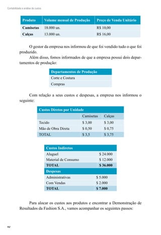 92
Contabilidade e análise de custos
Produto Volume mensal de Produção Preço de Venda Unitário
Camisetas 18.000 un. R$ 10,00
Calças 13.000 un. R$ 16,00
O gestor da empresa nos informou de que foi vendido tudo o que foi
produzido.
Além disso, fomos informados de que a empresa possui dois depar-
tamentos de produção:
Departamentos de Produção
Corte e Costura
Compras
Com relação a seus custos e despesas, a empresa nos informou o
seguinte:
Custos Diretos por Unidade
Camisetas Calças
Tecido $ 3,00 $ 3,00
Mão de Obra Direta $ 0,50 $ 0,75
TOTAL $ 3,5 $ 3,75
Custos Indiretos
Aluguel $ 24.000
Material de Consumo $ 12.000
TOTAL $ 36.000
Despesas
Administrativas $ 5.000
Com Vendas $ 2.000
TOTAL $ 7.000
Para alocar os custos aos produtos e encontrar a Demonstração de
Resultados da Fashion S.A., vamos acompanhar os seguintes passos:
 