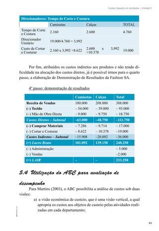 95
EAD-10-CC3.1
Custeio baseado em atividades – Unidade 5
Direcionadores: Tempo de Corte e Costura
  Camisetas Calças TOTAL
Tempo de Corte
e Costura
2.160 2.600 4.760
Direcionador
Unitário
19.000/4.760 = 3,992
Custo de Cortar
e Costurar
2.160 x 3,992 =8.622
2.600 x 3,992
=10.378
19.000
Por fim, atribuídos os custos indiretos aos produtos e não tendo di-
ficuldade na alocação dos custos diretos, já é possível irmos para o quarto
passo, a elaboração de Demonstração de Resultados da Fashion SA.
4º passo: demonstração de resultados
Camisetas Calças Total
Receita de Vendas 180.000 208.000 388.000
(–) Tecido – 54.000 – 39.000 – 93.000
(–) Mão de Obra Direta – 9.000 – 9.750 – 18.750
Custos Diretos – Subtotal –63.000 –48.750 –111.750
(–) Comprar Materiais – 7.286 – 9.714 – 17.000
(–) Cortar e Costurar – 8.622 – 10.378 –19.000
Custos Indiretos – Subtotal –15.908 –20.092 –36.000
(=) Lucro Bruto 101.092 139.158 240.250
(–) Administração – 5.000
(–) Vendas –2.000
(=) LAIR – – 233.250
Utilização do ABC para avaliação de5.4 
desempenho
Para Martins (2003), o ABC possibilita a análise de custos sob duas
visões:
a visão econômica de custeio, que é uma visão vertical, a quala)	
apropria os custos aos objetos de custeio pelas atividades reali-
zadas em cada departamento;
 