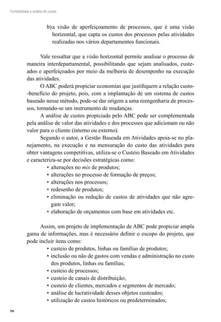 96
Contabilidade e análise de custos
a visão de aperfeiçoamento de processos, que é uma visãob)	
horizontal, que capta os custos dos processos pelas atividades
realizadas nos vários departamentos funcionais.
Vale ressaltar que a visão horizontal permite analisar o processo de
maneira interdepartamental, possibilitando que sejam analisados, custe-
ados e aperfeiçoados por meio da melhoria de desempenho na execução
das atividades.
O ABC poderá propiciar economias que justifiquem a relação custo-
-benefício do projeto, pois, com a implantação de um sistema de custos
baseado nesse método, pode-se dar origem a uma reengenharia de proces-
sos, tornando-se um instrumento de mudanças.
A análise de custos propiciada pelo ABC pode ser complementada
pela análise de valor das atividades e dos processos que adicionam ou não
valor para o cliente (interno ou externo).
Segundo o autor, a Gestão Baseada em Atividades apoia-se no pla-
nejamento, na execução e na mensuração do custo das atividades para
obter vantagens competitivas, utiliza-se o Custeio Baseado em Atividades
e caracteriza-se por decisões estratégicas como:
alterações no•	 mix de produtos;
alterações no processo de formação de preços;•	
alterações nos processos;•	
redesenho de produtos;•	
eliminação ou redução de custos de atividades que não agre-•	
gam valor;
elaboração de orçamentos com base em atividades etc.•	
Assim, um projeto de implementação de ABC pode propiciar ampla
gama de informações, mas é necessário definir o escopo do projeto, que
pode incluir itens como:
custeio de produtos, linhas ou famílias de produtos;•	
inclusão ou não de gastos com vendas e administração no custo•	
dos produtos, linhas ou famílias;
custeio de processos;•	
custeio de canais de distribuição;•	
custeio de clientes, mercados e segmentos de mercado;•	
análise de lucratividade desses objetos custeados;•	
utilização de custos históricos ou predeterminados;•	
 
