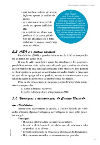 97
EAD-10-CC3.1
Custeio baseado em atividades – Unidade 5
será também sistema de acumu-•	
lação ou apenas de análise de
custos;
se o sistema será recorrente•	
ou de uso apenas periódico
etc.
se o sistema vai alocar aos•	
produtos só os custos primá-
rios das atividades ou o total,
incluindo os custos transferidos
entre atividades.
ABC e o custeio variável5.5 
Para Martins (2003), a grande crítica ao uso do ABC está no proble-
ma do rateio dos custos fixos.
O uso do ABC identifica o custo das atividades e dos processos,
possibilitando uma visão muito mais adequada para a análise da relação
custo/benefício de cada uma das atividades e dos processos. Isso permite
verificar quanto se gasta em determinadas atividades, tarefas e processos
em que não se agrega valor ao produto, mesmo atentando-se para a pre-
sença de algum nível de erro e de arbitrariedade nos rateios.
Pode-se chegar ao custo e às despesas globais de um produto dividi-
do em duas parcelas:
custos e despesas variáveis;a)	
custos e despesas fixos apropriados ao ABC.b)	
Vantagens e desvantagens do Custeio Baseado5.6 
em Atividades
Assim como todo sistema de custeio, o Custeio Baseado em Ativi-
dades apresenta algumas vantagens e desvantagens, as quais estão descri-
tas a seguir:
Vantagens
Diminui a arbitrariedade dos critérios de rateios.•	
Permite a identificação de atividades que não adicionam valor•	
ao produto ou ao cliente.
Permite a otimização de processos e eliminação de desperdícios.•	
Determina os custos dos produtos com maior precisão.•	
O
artigo intitulado
como “O uso do custeio
baseado em atividades – ABC
(activity based costing) nas maiores
empresas de Santa Catarina”, escrito por
Ilse Maria Beuren e Ari Roedel, publicado
na Revista Contabilidade e Finanças,
número 30 entre setembro e dezembro de
2002, pode ser utilizado para quem tiver
interesse em compreender mais a
fundo o assunto desta unidade.
 