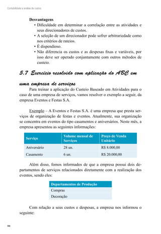 98
Contabilidade e análise de custos
Desvantagens
Dificuldade em determinar a correlação entre as atividades e•	
seus direcionadores de custos.
A seleção de um direcionador pode sofrer arbitrariedade como•	
nos critérios de rateios.
É dispendioso.•	
Não diferencia os custos e as despesas fixas e variáveis, por•	
isso deve ser operado conjuntamente com outros métodos de
custeio.
Exercício resolvido com aplicação do ABC em5.7 
uma empresa de serviços
Para treinar a aplicação do Custeio Baseado em Atividades para o
caso de uma empresa de serviços, vamos resolver o exemplo a seguir, da
empresa Eventos e Festas S.A.
Exemplo – A Eventos e Festas S.A. é uma empresa que presta ser-
viços de organização de festas e eventos. Atualmente, sua organização
se concentra em eventos do tipo casamentos e aniversários. Neste mês, a
empresa apresentou as seguintes informações:
Serviço
Volume mensal de
Serviços
Preço de Venda
Unitário
Aniversário 28 un. R$ 8.000,00
Casamento 6 un. R$ 20.000,00
Além disso, fomos informados de que a empresa possui dois de-
partamentos de serviços relacionados diretamente com a realização dos
eventos, sendo eles:
Departamentos de Produção
Compras
Decoração
Com relação a seus custos e despesas, a empresa nos informou o
seguinte:
 