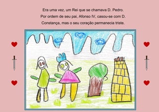 Era uma vez, um Rei que se chamava D. Pedro.
Por ordem de seu pai, Afonso IV, casou-se com D.
Constança, mas o seu coração permanecia triste.