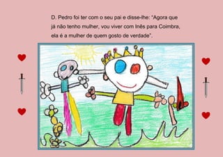 D. Pedro foi ter com o seu pai e disse-lhe: “Agora que
já não tenho mulher, vou viver com Inês para Coimbra,
ela é a mulher de quem gosto de verdade”.