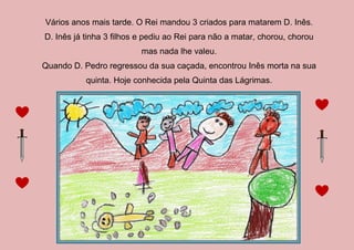 Vários anos mais tarde. O Rei mandou 3 criados para matarem D. Inês.
D. Inês já tinha 3 filhos e pediu ao Rei para não a matar, chorou, chorou
mas nada lhe valeu.
Quando D. Pedro regressou da sua caçada, encontrou Inês morta na sua
quinta. Hoje conhecida pela Quinta das Lágrimas.