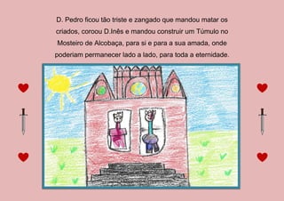 D. Pedro ficou tão triste e zangado que mandou matar os
criados, coroou D.Inês e mandou construir um Túmulo no
Mosteiro de Alcobaça, para si e para a sua amada, onde
poderiam permanecer lado a lado, para toda a eternidade.