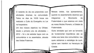 O restante do dia era preenchido com
atividades diversas na comunidade.
Todos os dias às 18:00 horas era
realizado o Culto do Evangelho no Lar
na hospedaria.
Um dos nossos objetivos na Cifrater,
desde o primeiro ano de atividades –
2012 – foi o de estreitar laços com os
comunitários e os assentados, através
das Visitas Fraternas.
Nessas visitas, nos apresentamos,
quando no assentamento dizemos que
integramos o Movimento da
Fraternidade e que estamos em visita
ao nosso Núcleo Pioneiro, a Cidade da
Fraternidade.
Outra atividade que vem se tornando
de fundamental importância são as
visitas aos lares dos comunitários; nas
quais adotamos a estratégia de ouvir,
opinar sem interferir na hierarquia da
Cidade.
17 18
 
