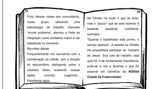 Fruto dessas visitas aos comunitários,
nosso grupo, utilizando uma
metodologia de trabalho chamada
“árvore problema”, elencou a Falta de
Integração como problema macro a ser
trabalhado no momento.
Reuniões diárias
Frequentemente nos reuníamos com a
coordenação da cidade, com a direção
do educandário; dialogando sobre o
cotidiano deles, avaliando nossas
ações, ouvindo, sugerindo...
Estreitando laços.
Na Cifrater há muito o que se fazer,
mas o “pouco” que se está fazendo é
bastante saudável, nobilitante,
exemplar.
“Quando o trabalhador está pronto, o
serviço aparece”. A estadia na Cifrater
lhe possibilitará participar do “trabalho
de Jesus”. Sua cota de trabalho, seja
qual for, é de fundamental importância;
junte-se a nós e faremos o que for
possível em benefício da NOSSA
Cidade da Fraternidade!
.
19 20
 