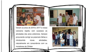 Vieram os anos de 2016 e 2017 e nossa
caravana repetiu com sucessos as
atividades dos anos anteriores. Sempre
procurando corrigir as possíveis falhas e
introduzindo novas atividades,
naturalmente em consonância com os
moradores da Cifrater
21 22
 