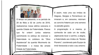 O tempo vai passando, e no período de
28 de Maio a 02 de Junho de 2018,
realizaremos nossa sétima caravana à
querida Cidade da Fraternidade. Parece
que foi ontem! Juntos estamos
caminhando no esforço de vivenciar a
fraternidade no cotidiano da “Obra
Assistencial” do querido Movimento da
Fraternidade – a nossa tão amada
Cidade da Fraternidade.
E assim, mais uma vez irmãos de
Alagoas, Sergipe e Pernambuco se
irmanam e, em caravana, retornam
ao convívio fraterno por uma semana
no planalto goiano.
A programação é a mesma, já
conhecida de cada um de vocês;
objetivando levar o carinho, a alegria,
a fraternidade aos irmãos do “Núcleo
Pioneiro”, coordenado pela Equipe da
Irmã Veneranda e todo o seu entorno.
23 24
 