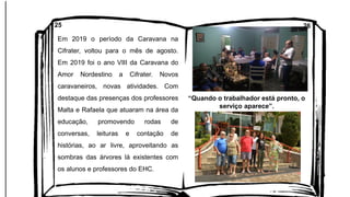 Em 2019 o período da Caravana na
Cifrater, voltou para o mês de agosto.
Em 2019 foi o ano VIII da Caravana do
Amor Nordestino a Cifrater. Novos
caravaneiros, novas atividades. Com
destaque das presenças dos professores
Malta e Rafaela que atuaram na área da
educação, promovendo rodas de
conversas, leituras e contação de
histórias, ao ar livre, aproveitando as
sombras das árvores lá existentes com
os alunos e professores do EHC.
25 26
“Quando o trabalhador está pronto, o
serviço aparece”.
 
