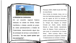 A ORIGEM DA CARAVANA
Em um encontro regional fraterno
realizado na cidade de Olinda, Avelar
manifestou o desejo, perante ao grupo,
de visitar periodicamente a Cidade da
Fraternidade, desenvolvendo algum tipo
de prestação de serviço a comunidade. E
arrematou: “eu vou, quem quiser que
me acompanhe”.
Precisava AGIR...FAZER ALGO EM PROL
do nosso Núcleo
Essa tomada de decisão mexeu com os
brios dos fraternistas presentes. E foi assim
que em agosto de 2012 foi formada a
primeira caravana do nordeste denominada
de “Amigos das Alagoas na Cifrater”
formada por: Avelar, Janete, Geraldo,
Marcelo e Maria Sorefls; naturalmente,
todos de Alagoas. Porém juntaram-se a
esse grupo os companheiros de Aracaju:
Silvan, Valmir Lourenço, Kátia e mais
quatro caravaneiros sergipanos totalizando
12 desbravadores do nordeste na Cifrater.
03 04
 
