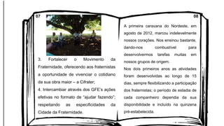 3. Fortalecer o Movimento da
Fraternidade, oferecendo aos fraternistas
a oportunidade de vivenciar o cotidiano
da sua obra maior – a Cifrater;
4. Intercambiar através dos GFE’s ações
efetivas no formato de “ajudar fazendo”;
respeitando as especificidades da
Cidade da Fraternidade.
A primeira caravana do Nordeste, em
agosto de 2012, marcou indelevelmente
nossos corações. Nos ensinou bastante,
dando-nos combustível para
desenvolvermos tarefas muitas em
nossos grupos de origem.
Nos dois primeiros anos as atividades
foram desenvolvidas ao longo de 15
dias, sempre flexibilizando a participação
dos fraternistas; o período de estadia de
cada companheiro dependia da sua
disponibilidade e incluído na quinzena
pré-estabelecida.
07 08
 