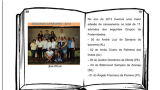 No ano de 2013 tivemos uma maior
adesão de caravaneiros no total de 17,
advindos dos seguintes Grupos de
Fraternidades:
- 05 do André Luiz de Santana do
Ipanema (AL)
- 02 do Irmão Cícero de Palmeira dos
Índios (AL)
– 05 do Guillon Domênico de Olinda (PE)
– 04 do Bittencourt Sampaio de Aracaju
(SE)
- 01 do Ângelo Francisco de Floriano (PI).
09 10
 