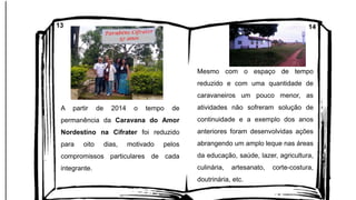 A partir de 2014 o tempo de
permanência da Caravana do Amor
Nordestino na Cifrater foi reduzido
para oito dias, motivado pelos
compromissos particulares de cada
integrante.
Mesmo com o espaço de tempo
reduzido e com uma quantidade de
caravaneiros um pouco menor, as
atividades não sofreram solução de
continuidade e a exemplo dos anos
anteriores foram desenvolvidas ações
abrangendo um amplo leque nas áreas
da educação, saúde, lazer, agricultura,
culinária, artesanato, corte-costura,
doutrinária, etc.
13 14
 