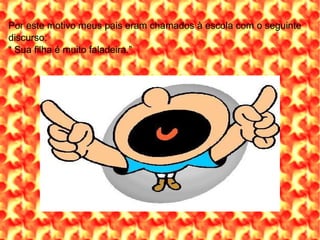 Por este motivo meus pais eram chamados à escola com o seguinte discurso:  “  Sua filha é muito faladeira.” 