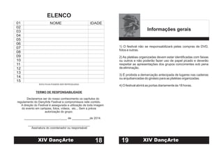 TERMO DE RESPONSABILIDADE
Declaramos ser do nosso conhecimento os capítulos do
regulamento do DançArte Festival e compromissos nele contido.
A direção do Festival é assegurada a utilização de toda imagem
do evento em cartazes, fotos, vídeos, etc... Sem a prévia
autorização do grupo.
______________________,____ de ___________de 2014.
______________________________________
Assinatura do coordenador ou responsável
01
02
03
04
05
06
07
08
09
10
11
12
13
14
15
NOME IDADE
ESTA FICHA PODERÁ SER REPRODUZIDA
18
ELENCO
XIV DançArte
Informações gerais
1) O festival não se responsabilizará pelas compras de DVD,
fotos e outras.
2) As platéias organizadas devem estar identificadas com faixas
ou outros e não poderão fazer uso de papel picado e deverão
respeitar as apresentações dos grupos concorrentes sob pena
de eliminação.
3) É proibida a demarcação antecipada de lugares nas cadeiras
ou arquibancadas do ginásio para as platéias organizadas.
4) O festival abrirá as portas diariamente às 18 horas.
19 XIV DançArte
 