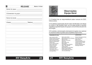 RELEASE
Nome do grupo ___________________________________
Coordenador do grupo ______________________________
Nome da escola ___________________________________
Cidade_______________________Telefone_____________
________________________________________________
________________________________________________
________________________________________________
Máximo: 10 linhas
20XIV DançArte XIII DançArte
ASSESSORIA DE APOIO
Adair da Rosa da Silva
Adriana Godinho dos Santos
Antonia Costa Fernandes
Edison Aran Nunes Krusser
Fabiane de Oliveira Borba
Gabriela Toller
Iole dos Santos Dorneles
Isabel Cristina Inácio
Jamerson Henrique
Joselaine Teixeira
Juliane Beatriz Lissner
Maria Cristina Osório
Maria Elaine dos Santos Rodrigues
Maria José Sitó
Maricene Lima da Silva
Márcia Paz
Marcia Veloso Leão
Milene Miletto
Nauriangela Osório Saldanha
Neila T. Dias Fagundes
Oldemar Santos
Regina Maria dos Santos Mota
Roberto Correa Carvalho
Rosane Beatriz Silva Teixeira
Vera Lúcia Valcarenghi
Liliane Nunes Leite
Lisiane Marques Ferreira
Luiz Cláudio Borin
ASSISTENTES
Adriana Domingues da Silva
Ana Lúcia Silveira
Diego Pereira
Eliane de Oliveira
Franciele Marques Nunes
Hamilton da Silva Freitas
Jordana Medeiros
Ruanita Rodrigues Alves
Mariangela Ramires
1) O festival não se responsabilizará pelas compras de DVD,
fotos e outras.
2) As platéias organizadas devem estar identificadas com faixas
ou outros e não poderão fazer uso de papel picado e deverão
respeitar as apresentações dos grupos concorrentes sob pena de
eliminação.
3) É proibida a demarcação antecipada de lugares nas cadeiras
ou arquibancadas do ginásio para as platéias organizadas.
Observações
Equipe Geral
21 XIV DançArte
 