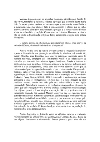 Verdade é, porém, que, se um saber é ou não é científico em função do 
seu objeto, também o é ou não é, segundo a posição que o homem adota diante 
dele. Os astros podem motivar, ao mesmo tempo, a astronomia, uma ciência, e 
a  astrologia,  uma  charlatanice.  Não  é  simplesmente  o  objeto  que  ao  saber 
empresa atributo científico, mas também a posição e o método que o homem 
adota para abordá­lo e expô­lo. Como observa J. Arthur Thomson, a ciência 
não se limita a determinada ordem de fatos; caracteriza­se como uma atitude 
intelectual. 
O saber é ciência se o homem, ao considerar um objeto, o faz através de 
métodos idôneos, de maneira sistemática e impessoal. 
Aquela restrita idéia de ciência teve em Dilthey o seu grande demolidor. 
Apeou  a  filosofia  da  sua  presunção  de  ciência  do  absoluto,  afirmando  não 
existir  filosofia,  mas  filosofias,  pois  que  os  princípios  racionais  saem  do 
homem  histórico,  emergem  dos  sentimentos  vitais  e  da  necessidade  de 
entender  precisamente  determinadas  épocas  históricas.  Pondo  o  homem  no 
centro do universo científico, precisou a existência de ciências culturais, cujo 
método  é  o  da  compreensão,  sendo  esta  um  reviver  sentidos,  dado  que  de 
outro modo algum será possível entender o que o homem cria. Compreender, 
portanto,  seria  reviver  situações  humanas  porque  somente  estas  revelam  a 
significação  do  que  é  cultura.  Semelhante  foi  a  orientação  de  Windelband, 
Rickert  e  Georg  Simmel  (1858­1918).  Lembrando  o  ensinamento  kantiano, 
consoante  o  qual  o  conhecimento  objetivo  não  é  a  mera  imagem  de  uma 
realidade  externa,  senão  que  vale  pela  sua  universalidade  e  sua  lógica 
necessidade, Windelband introduziu no conhecimento do real um elemento de 
valor, que tem seu lugar próprio e define um foco tão legítimo de consideração 
dos objetos, quanto o é sua simples observação. Rickert, cuja importância é 
justamente  realçada  por  August  Messer,  observou  que  as  ciências,  assim 
consideradas aquelas puramente descritivas, deixam escapar tudo quanto há de 
particular e  individual na realidade concreta, o que somente se alcança pelo 
método histórico, atuando este, portanto, como fundamento de uma autêntica 
atividade cognoscitiva. E atribuiu prioridade lógica ao valor e ao dever­ser na 
determinação da verdade. E Simmel realçou a importância da especulação do 
homem sobre a sua própria cultura. 
Assim  despontou  a  distinção  entre  as  ciências  naturais  e  culturais, 
respectivamente, de explicação e de compreensão. Ciências há que, diante de 
um  objeto,  limitam­se  a  descrevê­lo.  Outras  procura,  para  além  da  sua
 