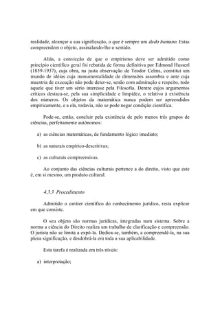 realidade, alcançar a sua significação, o que é sempre um dado humano. Estas 
compreendem o objeto, assinalando­lhe o sentido. 
Aliás,  a  convicção  de  que  o  empirismo  deve  ser  admitido  como 
princípio científico geral foi rebatida de forma definitiva por Edmond Husserl 
(1859­1937), cuja  obra,  na  justa observação  de  Teodor Celms, constitui um 
mundo  de  idéias cuja  monumentalidade de dimensões assombra  e ante cuja 
maestria de execução não pode deter­se, senão com admiração e respeito, todo 
aquele  que tiver  um sério  interesse pela  Filosofia.  Dentre  cujos  argumentos 
críticos destaca­se, pela  sua simplicidade  e limpidez,  o relativo à  existência 
dos  números.  Os  objetos  da  matemática  nunca  podem  ser  apreendidos 
empiricamente, e a ela, todavia, não se pode negar condição científica. 
Pode­se,  então, concluir  pela  existência  de  pelo  menos  três  grupos de 
ciências, perfeitamente autônomos: 
a)  as ciências matemáticas, de fundamento lógico imediato; 
b)  as naturais empírico­descritivas; 
c)  as culturais compreensivas. 
Ao conjunto das ciências culturais pertence a do direito, visto que este 
é, em si mesmo, um produto cultural. 
4.3.3  Procedimento 
Admitido o  caráter  científico do conhecimento jurídico, resta explicar 
em que consiste. 
O  seu  objeto  são  normas  jurídicas,  integradas  num  sistema.  Sobre  a 
norma a ciência do Direito realiza um trabalho de clarificação e compreensão. 
O jurista não se limita a expô­la. Dedica­se, também, a compreendê­la, na sua 
plena significação, e desdobrá­la em toda a sua aplicabilidade. 
Esta tarefa é realizada em três níveis: 
a)  interpretação;
 