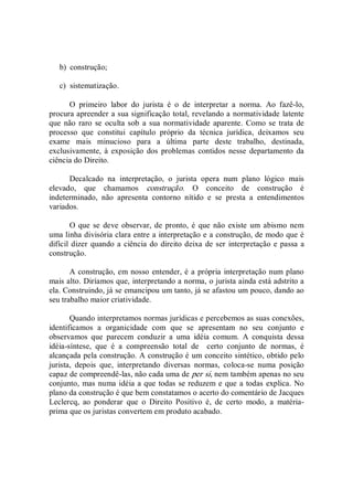 b)  construção; 
c)  sistematização. 
O  primeiro  labor  do  jurista  é  o  de  interpretar  a  norma.  Ao  fazê­lo, 
procura apreender a sua significação total, revelando a normatividade latente 
que  não raro  se  oculta sob  a sua  normatividade aparente.  Como se trata de 
processo  que  constitui  capítulo  próprio  da  técnica  jurídica,  deixamos  seu 
exame  mais  minucioso  para  a  última  parte  deste  trabalho,  destinada, 
exclusivamente, à  exposição  dos problemas contidos nesse departamento da 
ciência do Direito. 
Decalcado  na  interpretação,  o  jurista  opera  num  plano  lógico  mais 
elevado,  que  chamamos  construção.  O  conceito  de  construção  é 
indeterminado,  não  apresenta  contorno  nítido  e  se  presta  a  entendimentos 
variados. 
O que se deve  observar, de pronto, é  que não existe um abismo nem 
uma linha divisória clara entre a interpretação e a construção, de modo que é 
difícil dizer quando a ciência do direito deixa de ser interpretação e passa a 
construção. 
A construção, em nosso entender, é a própria interpretação num plano 
mais alto. Diríamos que, interpretando a norma, o jurista ainda está adstrito a 
ela. Construindo, já se emancipou um tanto, já se afastou um pouco, dando ao 
seu trabalho maior criatividade. 
Quando interpretamos normas jurídicas e percebemos as suas conexões, 
identificamos  a  organicidade  com  que  se  apresentam  no  seu  conjunto  e 
observamos  que  parecem  conduzir  a  uma  idéia  comum.  A  conquista  dessa 
idéia­síntese,  que  é  a  compreensão  total  de    certo  conjunto  de  normas,  é 
alcançada pela construção. A construção é um conceito sintético, obtido pelo 
jurista,  depois  que,  interpretando  diversas  normas,  coloca­se  numa  posição 
capaz de compreendê­las, não cada uma de per si, nem também apenas no seu 
conjunto, mas numa idéia a que todas se reduzem e que a todas explica. No 
plano da construção é que bem constatamos o acerto do comentário de Jacques 
Leclercq,  ao  ponderar  que  o  Direito  Positivo  é,  de  certo  modo,  a  matéria­ 
prima que os juristas convertem em produto acabado.
 