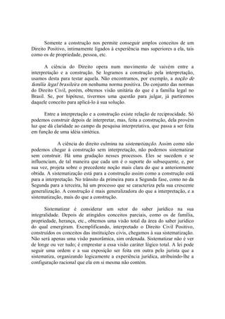 Somente  a construção nos permite  conseguir amplos conceitos  de um 
Direito Positivo, intimamente ligados à experiência mas superiores a ela, tais 
como os de propriedade, pessoa, etc. 
A  ciência  do  Direito  opera  num  movimento  de  vaivém  entre  a 
interpretação  e  a  construção.  Se  logramos  a  construção  pela  interpretação, 
usamos desta para testar aquela. Não encontramos, por exemplo, a noção de 
família legal brasileira em nenhuma norma positiva. Do conjunto das normas 
do Direito Civil, porém, obtemos  visão  unitária do que é a família  legal no 
Brasil.  Se,  por  hipótese,  tivermos  uma  questão  para  julgar,  já  partiremos 
daquele conceito para aplicá­lo à sua solução. 
Entre a interpretação e a construção existe relação de reciprocidade. Só 
podemos construir depois de interpretar, mas, feita a construção, dela provém 
luz que dá claridade ao campo da pesquisa interpretativa, que passa a ser feita 
em função de uma idéia sintética. 
A ciência do direito culmina na sistematização. Assim como não 
podemos  chegar  à  construção  sem  interpretação,  não  podemos  sistematizar 
sem  construir.  Há  uma  gradação  nesses  processos.  Eles  se  sucedem  e  se 
influenciam, de tal maneira que cada um é o suporte do subsequente, e, por 
sua vez, projeta sobre o precedente noção mais clara do que a anteriormente 
obtida. A sistematização está para a construção assim como a construção está 
para a interpretação. No trânsito da primeira para a Segunda fase, como no da 
Segunda para a terceira, há um processo que se caracteriza pela sua crescente 
generalização. A construção é mais generalizadora do que a interpretação, e a 
sistematização, mais do que a construção. 
Sistematizar  é  considerar  um  setor  do  saber  jurídico  na  sua 
integralidade.  Depois  de  atingidos  conceitos  parciais,  como  os  de  família, 
propriedade, herança, etc., obtemos uma visão total da área do saber jurídico 
do  qual  emergiram.  Exemplificando,  interpretado  o  Direito  Civil  Positivo, 
construídos os conceitos das instituições civis, chegamos à sua sistematização. 
Não será apenas uma visão panorâmica, sim ordenada. Sistematizar não é ver 
de longe ou ver tudo; é emprestar a essa visão caráter lógico total. A lei pode 
seguir  uma  ordem  e  a  sua  exposição  ser  feita  em  outra  pelo  jurista  que  a 
sistematiza, organizando logicamente a experiência jurídica, atribuindo­lhe a 
configuração racional que ela em si mesma não contém.
 