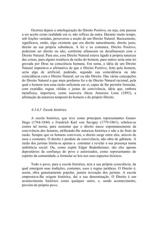 Ocorreu depois a ontologização do Direito Positivo, ou seja, este passou 
a ser aceito como realidade em si, não reflexo da outra. Durante muito tempo, 
sob feições variadas, perseverou a noção de um Direito Natural. Basicamente, 
significava,  então,  algo  existente  que  era  direito  naturalmente,  direito  justo, 
direito  na  sua  própria  substância.  A  lei  e  os  costumes,  Direito  Positivo, 
poderiam  ser  direito  ou  não,  conforme  afinassem  ou  desafinassem  com  o 
Direito Natural. Para uns, esse Direito Natural estava ligado à própria natureza 
das coisas, para alguns resultava da razão do homem, para outros seria uma lei 
gravada por  Deus  na consciência  humana.  Em suma,  a  idéia  de  um  Direito 
Natural importava a afirmativa de que o Direito Positivo, feito pelo homem, 
seria  algo  de  artificial,  podendo,  segundo  sua  coincidência  ou  não 
coincidência com o Direito Natural, ser ou não Direito. Das várias concepções 
do Direito Natural a que mais perdurou foi a do Direito Natural racional, pela 
qual o homem tem uma razão suficiente em si, capaz de lhe permitir formular, 
com  exatidão,  regras  válidas  e  justas  de  convivência,  idéia  que,  embora 
metafísica,  importava,  como  assevera  Alceu  Amoroso  Lima  (1893),  a 
afirmação da natureza temporal do homem e do próprio Direito. 
4.3.4.3  Escola histórica 
A  escola  histórica,  que  teve  como  principais  representantes  Gustav 
Hugo  (1764­1844)  e  Friedrich  Karl  von  Savigny  (1779­1861),  rebelou­se 
contra  tal  teoria,  para  sustentar  que  o  direito  nasce  espontaneamente  da 
convivência dos homens, atribuindo­lhe natureza histórica e não a de fruto da 
razão. Sempre que os homens convivem, o direito surge entre eles, através de 
usos e costumes. O direito é produto da convivência, não obra de gabinete. A 
razão dos juristas limita­se apenas a  constatar e revelar a sua presença numa 
ambiência  social.  Ou,  como  expõe  Edgar  Bodenheimer,  são  eles  apenas 
depositários  da  confiança  do  povo  e  autorizados,  como  representantes  do 
espírito da comunidade, a formular as leis nos seus aspectos técnicos. 
Todo o povo, para a escola histórica, tem a sua própria consciência, da 
qual emergem suas tradições, costumes, usos e regras jurídicas. O Direito é, 
assim,  obra  genuinamente  popular,  jamais  invenção  dos  juristas.  A  escola 
emprestava­lhe  origem  histórica,  daí  a  sua  denominação.  O  Direito  é  um 
acontecimento  histórico  como  qualquer  outro,  e,  sendo  acontecimento, 
provém do próprio povo.
 
