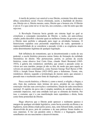 A tarefa do jurista é ser sensível a esse Direito, existente fora dele numa 
difusa  consciência  social.  Ficava  eliminada,  assim,  a  dualidade  de  direitos: 
um, Direito em si, Direito mesmo, outro, Direito que o homem cria. O Direito 
é um só. É o que como tal se vê nas leis, nos costumes, e não há outro que não 
seja esse. 
A  Revolução  Francesa  havia  gerado  um  sistema  legal  no  qual  se 
cristalizara  a  concepção  raiconalista  do  Direito:  a  razão,  em  auto­esforço 
criador, podia descobrir e decretar quais as melhores formas de governo e qual 
o  Direito  mais  perfeito  e  adequado  para  reger  as  atividades  humanas.  O 
historicismo  repudiou  essa  presumida  onipotência  da  razão,  apontando  a 
imprescindibilidade de se considerar o passado vivido e as exigências atuais 
como determinantes legítimas de qualquer legislação. 
Sob  influência do romantismo, que ia desentronizando a razão do seu 
pedestal, a escola histórica  procurou outras fontes de formação da realidade 
fenomênica  do  direito.  Não  pertenceram,  porém,  os  juristas  da  escola 
histórica,  como  observa  José  Corts  Grau,  citando  Henri  Bremond  (1865­ 
1933),  à  galeria  dos  românticos  mórbidos,  que  amam  o  passado  como  as 
viúvas aos seus maridos, porque já não os têm, de modo que para aquele se 
volvem em posição contemplativa, como fizeram George Noel Byron (1788­ 
1824)  e  Joseph  Ernest  Renan  (1823­1892)  para  o  helenismo.  Foram,  sim, 
românticos tônicos, segundo a terminologia do mesmo autor, que amaram o 
passado mas o receberam como fonte de inspiração, e o reanimaram. 
Para a escola histórica, o Direito é, como a moral, a religião, a língua, a 
arte,  fruto  das  essências  mais  íntimas  do  povo,  produto  do  seu  espírito, 
concreção vital das suas convicções e sentimentos, função de cada consciência 
nacional.  O  espírito do povo não  é simples  metáfora  de  sentido  duvidoso e 
conteúdo impreciso, mas uma entidade real que se alimenta da história. Por 
isso,  o  costume,  que  é  a  sua  manifestação  mais  espontânea  e  direta,  brota 
como fonte primordial do Direito. 
Hugo  observou  que  o  Direito  pode  aparecer  e  realmente  aparece  à 
margem de qualquer atividade legislativa, como havia ocorrido em Roma e na 
Inglaterra, nesta última criado pelos juizes, mas, nota Edward Jenks, nascido e 
desenvolvido do povo, pois de costumes e de suas práticas foram tirados os 
seus  materiais.  E  fez  um  paralelo  entre  o  Direito  e  a  linguagem,  ambos 
semelhantes em seu nascimento e desenvolvimento.
 