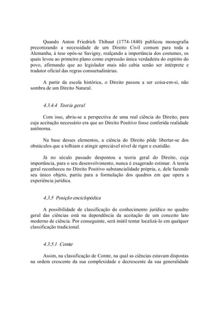 Quando  Anton  Friedrich  Thibaut  (1774­1840)  publicou  monografia 
preconizando  a  necessidade  de  um  Direito  Civil  comum  para  toda  a 
Alemanha, à tese opôs­se Savigny, realçando a importância dos costumes, os 
quais levou ao primeiro plano como expressão única verdadeira do espírito do 
povo,  afirmando  que  ao  legislador  mais  não  cabia  senão  ser  intérprete  e 
tradutor oficial das regras consuetudinárias. 
A  partir  da  escola  histórica,  o  Direito  passou  a  ser  coisa­em­si,  não 
sombra de um Direito Natural. 
4.3.4.4  Teoria geral 
Com  isso,  abriu­se a  perspectiva de uma  real  ciência  do  Direito, para 
cuja aceitação necessário era que ao Direito Positivo fosse conferida realidade 
autônoma. 
Na  base  desses  elementos,  a  ciência  do  Direito  pôde  libertar­se  dos 
obstáculos que a tolhiam e atingir apreciável nível de rigor e exatidão. 
Já  no  século  passado  despontou  a  teoria  geral  do  Direito,  cuja 
importância, para o seu desenvolvimento, nunca é exagerado estimar. A teoria 
geral reconheceu no Direito Positivo substancialidade própria, e, dele fazendo 
seu  único  objeto,  partiu  para  a  formulação  dos  quadros  em  que  opera  a 
experiência jurídica. 
4.3.5  Posição enciclopédica 
A  possibilidade  de  classificação  do  conhecimento  jurídico  no  quadro 
geral  das  ciências  está  na  dependência  da  aceitação  de  um  conceito  lato 
moderno de ciência. Por conseguinte, será inútil tentar localizá­lo em qualquer 
classificação tradicional. 
4.3.5.1  Comte 
Assim, na classificação de Comte, na qual as ciências estavam dispostas 
na  ordem crescente  da sua  complexidade  e decrescente da sua generalidade
 