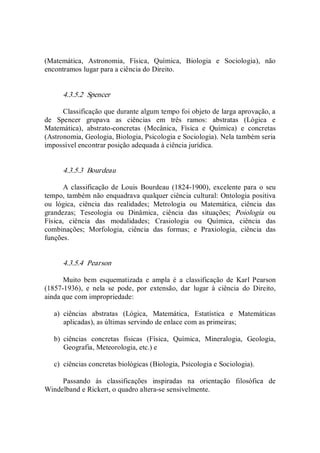 (Matemática,  Astronomia,  Física,  Química,  Biologia  e  Sociologia),  não 
encontramos lugar para a ciência do Direito. 
4.3.5.2  Spencer 
Classificação que durante algum tempo foi objeto de larga aprovação, a 
de  Spencer  grupava  as  ciências  em  três  ramos:  abstratas  (Lógica  e 
Matemática),  abstrato­concretas  (Mecânica,  Física  e  Química)  e  concretas 
(Astronomia, Geologia, Biologia, Psicologia e Sociologia). Nela também seria 
impossível encontrar posição adequada à ciência jurídica. 
4.3.5.3  Bourdeau 
A classificação de  Louis  Bourdeau  (1824­1900),  excelente para o  seu 
tempo, também não enquadrava qualquer ciência cultural: Ontologia positiva 
ou  lógica,  ciência  das  realidades;  Metrologia  ou  Matemática,  ciência  das 
grandezas;  Teseologia  ou  Dinâmica,  ciência  das  situações;  Poiologia  ou 
Física,  ciência  das  modalidades;  Crasiologia  ou  Química,  ciência  das 
combinações;  Morfologia,  ciência  das  formas;  e  Praxiologia,  ciência  das 
funções. 
4.3.5.4  Pearson 
Muito  bem  esquematizada  e  ampla  é  a  classificação  de  Karl  Pearson 
(1857­1936),  e  nela  se  pode,  por  extensão,  dar  lugar  à  ciência  do  Direito, 
ainda que com impropriedade: 
a)  ciências  abstratas  (Lógica,  Matemática,  Estatística  e  Matemáticas 
aplicadas), as últimas servindo de enlace com as primeiras; 
b)  ciências  concretas  físicas  (Física,  Química,  Mineralogia,  Geologia, 
Geografia, Meteorologia, etc.) e 
c)  ciências concretas biológicas (Biologia, Psicologia e Sociologia). 
Passando  às  classificações  inspiradas  na  orientação  filosófica  de 
Windelband e Rickert, o quadro altera­se sensivelmente.
 