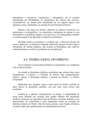 matemáticas  e  normativas.  Explicativas  e  ideográficas  são  as  mesmas 
identificadas  por  Windelband.  As  matemáticas  são  ciências  dos  axiomas, 
inconfundíveis,  até  mesmo  pelo  imediatismo  do  seu  suporte  lógico,  com 
quaisquer outras. Normativas, as mesmas da classificação de Kelsen. 
Máynez,  com  apoio  em  Somlò,  subdivide  as  ciências  normativas  em 
nomotéticas  e  normográficas.  As  nomotéticas  consideram  as  normas  na  sua 
formulação e os problemas ligados a esse processo. As normográficas estudam 
as normas quanto à sua aplicação e respectivos problemas. 
Divididas assim as normativas, é evidente que a ciência do direito, tal 
como a definimos, se incluirá na Segunda subdivisão, porque ela não estuda a 
formulação  de  normas  jurídicas,  mas  normas  já  formuladas,  para  expô­las 
sistematicamente e resolver os problemas de sua aplicação. 
4.4  TEORIA GERAL DO DIREITO 
Já nos referimos à teoria geral do Direito, no preâmbulo e ao compará­la 
com a ciência jurídica. 
Ao estudar as disciplinas jurídicas, concluímos que somente duas eram 
fundamentais:  a  Ciência  e  a  Filosofia  do  Direito.  Das  complementares 
citamos,  apenas,  a  Sociologia  Jurídica,  a  história  do  Direito  e  o  Direito 
Comparado. 
Quebrando  esse  esquema,  surge  a  teoria  geral  do  Direito,  incluída  na 
parte  alusiva  às  disciplinas  jurídicas,  sem  que  entre  essas  tivesse  sido 
localizada. 
Justifica­se  a  aparente  incongruência,  já  porque  a  singularidade  da 
teoria  geral  dificulta  sua  inclusão  num  quadro  didático  das  disciplinas 
jurídicas, já porque sua importância não justificaria a omissão, podendo o seu 
aparecimento  ser  considerado  o  mais  importante  evento  na  evolução  da 
doutrina moderna do Direito. Não lhe basta, portanto, uma simples referência 
eventual, senão que capítulo próprio no planejamento do curso.
 