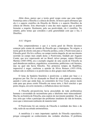 Além  disso,  parece  que  a  teoria  geral  ocupa  como  que  uma  região 
fronteiriça entre a filosofia e a ciência do direito. Já houve quem afirmasse que 
ela  é  o  aspecto  científico  da  filosofia  do  Direito  e  o  aspecto  filosófico  da 
ciência  do  Direito.  Esta  observação  é  uma  das  mais  sagazes  que  se  podem 
formular  a  respeito.  Realmente,  pela  sua  positividade,  ela  é  científica.  No 
entanto,  pelos  temas  que  considera  e  pela  generalidade  com  que  o  faz,  é 
filosófica. 
4.4.1  Origem 
Para  compreendermos  o  que  é  a  teoria  geral  do  Direito  devemos 
começar pelo exame do sentido da filosofia que a  impregnou. Na origem, a 
teoria geral do direito está para a Filosofia jurídica, como o Positivismo para a 
Filosofia geral. Ela foi o reflexo, no campo restrito daquela, de um movimento 
ocorrido  no  campo  mais  amplo  desta:  o  Positivismo,  fundado  por  Augusto 
Comte,  que  teve  repercussão  até  no  Brasil,  talvez  porque,  repara  Oliveira 
Martins (1845­1894), era o exemplo singular de uma escola de Filosofia na 
qual abundavam médicos, engenheiros, economistas, publicistas e até literatos, 
mas  na  qual  não  havia  filósofos.  Nos  primeiros  tempos  da  República, 
impossível  é  negar,  conforme  a  opinião  de  Sílvio  Romero  (1851­1914), 
tenham sido os militares e os positivistas os dois grupos mais influentes. 
O  lema  da  bandeira  brasileira  é  positivista:  a  ordem  por  base  e  o 
progresso por fim. Por ter alcançado no Brasil de então grande ressonância, 
quando é certo que  ainda  hoje,  no  comentário de  Cruz Costa,  parece muito 
cedo  para  que  possa  existir  Filosofia  em  nossa  terra,  é  fácil  concluir  a  que 
ponto chegou, em certo momento, a influência desse movimento. 
A  Filosofia  pré­positivista  havia  prescindido  de  toda  problemática 
humana e enveredado do racionalismo para o idealismo mais transcendental. 
Mas há, na história da Filosofia, uma espécie de movimento pendular. Ela, por 
isso, teria que voltar a participar dos problemas imediatos da vida do homem, 
esses que o interessam realmente de maneira total. 
O  Positivismo  foi  um  retorno  da  Filosofia  à  realidade  dos  fatos  e  da 
vida, razão da sua atitude antimetafísica. 
A  metafísica  é  o  mais  importante  capítulo  da  Filosofia  especulativa, 
porque  consagrado  ao  conhecimento  das  verdades  absolutas.  O  problema
 