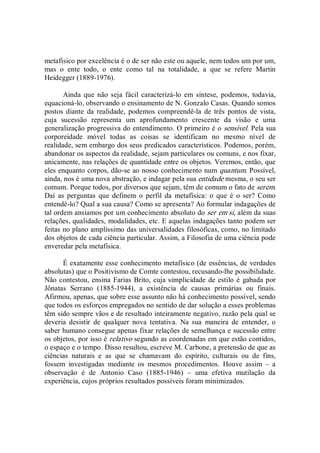 metafísico por excelência é o de ser não este ou aquele, nem todos um por um, 
mas  o  ente  todo,  o  ente  como  tal  na  totalidade,  a  que  se  refere  Martin 
Heidegger (1889­1976). 
Ainda  que  não  seja  fácil  caracterizá­lo  em  síntese,  podemos,  todavia, 
equacioná­lo, observando o ensinamento de N. Gonzalo Casas. Quando somos 
postos diante  da  realidade,  podemos  compreendê­la  de  três  pontos de  vista, 
cuja  sucessão  representa  um  aprofundamento  crescente  da  visão  e  uma 
generalização progressiva do entendimento. O primeiro é o sensível. Pela sua 
corporeidade  móvel  todas  as  coisas  se  identificam  no  mesmo  nível  de 
realidade, sem embargo dos seus predicados característicos. Podemos, porém, 
abandonar os aspectos da realidade, sejam particulares ou comuns, e nos fixar, 
unicamente, nas relações de quantidade entre os objetos. Veremos, então, que 
eles enquanto corpos, dão­se ao nosso conhecimento num quantum. Possível, 
ainda, nos é uma nova abstração, e indagar pela sua entidade mesma, o seu ser 
comum. Porque todos, por diversos que sejam, têm de comum o fato de serem. 
Daí  as  perguntas  que  definem  o  perfil  da  metafísica:  o  que  é  o  ser?  Como 
entendê­lo? Qual a sua causa? Como se apresenta? Ao formular indagações de 
tal ordem ansiamos por um conhecimento absoluto do ser em si, além da suas 
relações, qualidades, modalidades, etc. E aquelas indagações tanto podem ser 
feitas no plano amplíssimo das universalidades filosóficas, como, no limitado 
dos objetos de cada ciência particular. Assim, a Filosofia de uma ciência pode 
enveredar pela metafísica. 
É exatamente esse conhecimento metafísico (de essências, de verdades 
absolutas) que o Positivismo de Comte contestou, recusando­lhe possibilidade. 
Não contestou, ensina Farias Brito, cuja simplicidade de estilo é gabada por 
Jônatas  Serrano  (1885­1944),  a  existência  de  causas  primárias  ou  finais. 
Afirmou, apenas, que sobre esse assunto não há conhecimento possível, sendo 
que todos os esforços empregados no sentido de dar solução a esses problemas 
têm sido sempre vãos e de resultado inteiramente negativo, razão pela qual se 
deveria  desistir  de  qualquer  nova  tentativa.  Na  sua  maneira  de  entender,  o 
saber humano consegue apenas fixar relações de semelhança e sucessão entre 
os objetos, por isso é relativo segundo as coordenadas em que estão contidos, 
o espaço e o tempo. Disso resultou, escreve M. Carbone, a pretensão de que as 
ciências  naturais  e  as  que  se  chamavam  do  espírito,  culturais  ou  de  fins, 
fossem  investigadas  mediante  os  mesmos  procedimentos.  Houve  assim  –  a 
observação  é  de  Antonio  Caso  (1885­1946)  –  uma  efetiva  mutilação  da 
experiência, cujos próprios resultados possíveis foram minimizados.
 