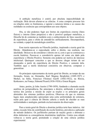 A  ambição  metafísica  é  estéril,  por  absoluta  impossibilidade  de 
realização. Dela devem afastar­se as ciências.  A estas compete procurar leis 
ou relações entre os fenômenos, e ignorar a natureza íntima e as causas das 
realidades ou essências que correspondem aos seus objetos. 
Ora,  se  não  podemos  fugir  aos  limites  da  experiência  externa  (fatos 
físicos)  e  interna  (fatos  psíquicos)  e  não  é  possível  qualquer  metafísica,  a 
filosofia há de contentar­se também com o conhecimento de fatos suscetíveis 
de  experiência, para o  efeito  de entendê­los  unificadamente. Desempenhará, 
na verdade, o papel de metodologia científica. 
Essa teoria repercutiu na Filosofia jurídica, inspirando a teoria geral do 
Direito.  Abandonou­se  a  especulação  sobre  o  direito,  sua  essência,  sua 
idealidade. Deixou­se de considerar o direito em si, com o que se continuava a 
escola  histórica.  Passou­se  a  considerá­lo  apenas  tal  como  era  dado  pela 
experiência: o Direito Positivo. Somente este poderia ser motivo de interesse 
intelectual.  Quaisquer  conceitos  a  que  se  devesse  chegar  teriam  de  ser 
alcançados  a  partir  da  experiência  do  Direito  Positivo,  e  somente  dela. 
Também  aqui  a  tarefa  intelectual  consistiria  em  observar,  comparar  e 
generalizar. 
Os principais representantes da teoria geral do Direito, ao tempo da sua 
formação,  foram,  na  Alemanha,  Karl  Magnus  Bergbohm  (1849­1927)  e 
Merkel,  na  Itália,  Francisco  Filomusi  Guelfi  (1842­1922),  na  Rússia, 
Korkounov, na França, Edmond Picard (1836­1924) e Ernest Roguin. 
Antes, porém, já John Austin (1790­1859), fundando a chamada escola 
analítica  de  jurisprudência,  lhe  antecipara  a  diretriz,  atribuindo  à  atividade 
teórica  dos  juristas  a  missão  de  expor  as  noções  e  os  princípios  gerais 
abstraídos  dos  sistemas  jurídicos  positivos.  Observou  ele  que  os  sistemas 
legais  mais  amadurecidos  apresentam  uma  certa  uniformidade  de  estrutura, 
razão  pela  qual  à  ciência  do  Direito  caberia  a  tarefa  de  elucidar  as  suas 
uniformidades e analogias, partindo exclusivamente da observação. 
Para a teoria geral do Direito a doutrina jurídica teria base indutiva. Até 
então, exceção feita da contribuição da escola histórica, prevalecia a aplicação 
do  método  dedutivo.  Os  jusfilósofos  partiam  de  noções  gerais  e  abstratas  e 
delas deduziam as conseqüências doutrinárias implícitas. Contra essa atitude 
voltou­se  a  teoria  geral,  postulando  a  criação  de  uma  ciência  jurídica 
experimental.
 