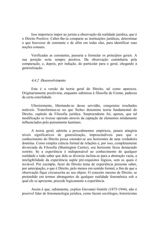 Isso importava impor ao jurista a observação da realidade jurídica, que é 
o Direito Positivo. Caber­lhe­ia comparar as instituições jurídicas, determinar 
o  que  houvesse  de  constante  e  de  afim  em  todas  elas,  para  identificar  suas 
noções comuns. 
Verificadas  as  constantes,  passaria  a  formular  os  princípios  gerais.  A 
sua  posição  seria  sempre  positiva.  Da  observação  caminharia  pela 
comparação,  e,  depois,  por  indução,  do  particular  para  o  geral,  chegando  à 
generalização. 
4.4.2  Desenvolvimento 
Esta  é  a  versão  da  teoria  geral  do  Direito,  tal  como  apareceu. 
Originariamente positivista, enquanto submissa à filosofia de Comte, padeceu 
de certa esterilidade. 
Ulteriormente,  libertando­se  dessa  servidão,  conquistou  resultados 
notáveis.  Transformou­se  no  que  Siches  denomina  teoria  fundamental  do 
Direito,  capítulo  da  Filosofia  jurídica.  Surpreendente  foi,  apenas,  que  tal 
modificação se tivesse operado através da captação de elementos nitidamente 
influenciados pelo pensamento kantiano. 
A  teoria  geral,  adstrita  a  procedimentos  empíricos,  jamais  atingiria 
níveis  significativos  de  generalização,  imprescindíveis  para  que  o 
conhecimento do Direito possa estender­se aos horizontes de uma verdadeira 
doutrina. Como simples ciência formal de relações e, por isso, completamente 
divorciada  da  Filosofia  (Huntington  Cairns),  seu  horizonte  ficou  demasiado 
restrito.  Se  a  experiência  é  indispensável  ao  conhecimento  de  qualquer 
realidade e todo saber que dela se divorcia inclina­se para a abstração vazia, a 
inteligibilidade  da  experiência  supõe  pré­requisitos  lógicos,  sem  os  quais  é 
inviável.  Por  exemplo, fazer  do  Direito  tema de  experiência presume saber, 
por antecipação, o que é Direito, pelo menos em sentido formal, a fim de que a 
observação fique circunscrita ao seu objeto. O conceito mesmo de Direito, se 
pretendido  em  termos  abrangentes  de  qualquer  realidade  fenomênica  sob  a 
qual ele se apresente, precede logicamente a experiência. 
Assim é que, sabiamente, explica Giovanni Gentile (1875­1944), não é 
possível falar de fenomenologia jurídica, como fazem sociólogos, historicistas
 